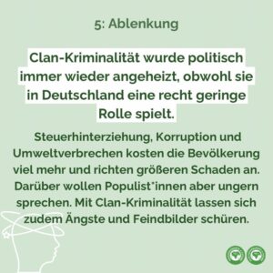 Ein Beispiel für populistische Ablenkung ist die Debatte über Clan-Kriminalität. Sie wurde politisch immer wieder angeheizt, obwohl sie in Deutschland eine recht geringe Rolle spielt. Steuerhinterziehung, Korruption und Umweltverbrechen kosten die Bevölkerung viel mehr und richten größeren Schaden an. Darüber wollen Populist*innen aber ungern sprechen. Mit Clan-Kriminalität lassen sich zudem Ängste und Feindbilder schüren.