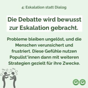 Die Debatte wird bewusst zur Eskalation gebracht. Probleme bleiben ungelöst, und die Menschen verunsichert und frustriert. Diese Gefühle nutzen Populist*innen dann mit weiteren Strategien gezielt für ihre Zwecke.