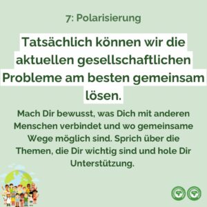 Tatsächlich können wir die aktuellen gesellschaftlichen Probleme am besten gemeinsam lösen. Mach Dir bewusst, was Dich mit anderen Menschen verbindet und wo gemeinsame Wege möglich sind. Sprich über die Themen, die Dir wichtig sind und hole Dir Unterstützung.