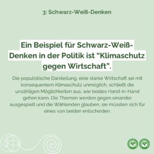 Ein Beispiel für Schwarz-Weiß-Denken in der Politik ist “Klimaschutz gegen Wirtschaft”. Die populistische Darstellung, eine starke Wirtschaft sei mit konsequentem Klimaschutz unmöglich, schließt die unzähligen Möglichkeiten aus, wie beides Hand-in-Hand gehen kann. Die Themen werden gegen einander ausgespielt und die Wählenden glauben, sie müssten sich für eines von beiden entscheiden.
