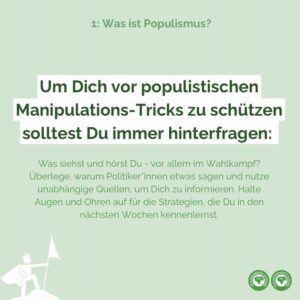 Um Dich vor populistischen Manipulations-Tricks zu schützen solltest Du immer hinterfragen, was Du siehst und hörst - vor allem im Wahlkampf. Überlege, warum Politiker*innen etwas sagen und nutze unabhängige Quellen, um Dich zu informieren. Halte Augen und Ohren auf für die Strategien, die Du in den nächsten Wochen kennenlernst.