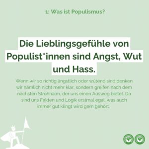 Die Lieblingsgefühle von populist*innen sind Angst, Wut und Hass. Wenn wir so richtig ängstlich oder wütend sind denken wir nämlich nicht mehr klar, sondern greifen nach dem nächsten Strohhalm, der uns einen Ausweg bietet. Da sind uns Fakten und Logik erstmal egal, was auch immer gut klingt wird gern gehört.
