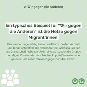 Ein typisches Beispiel für “Wir gegen die Anderen” ist die Hetze gegen Migrant*innen. Hier werden regelmäßig Zahlen verfälscht, Fakten verdreht und Dinge unterstellt, die nicht zutreffen. Genauso, wie wir als Gesellschaft nicht alle gleich sind, so ist auch die Gruppe der Migrant*innen sehr verschieden. Populist*innen tun aber gerne so, als wären “die alle” gegen “uns Deutsche”.