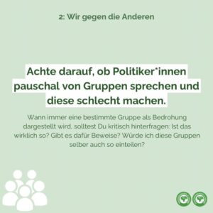 Achte darauf, ob Politiker*innen pauschal von Gruppen sprechen und diese schlecht machen. Wann immer eine bestimmte Gruppe als Bedrohung dargestellt wird, solltest Du kritisch hinterfragen: Ist das wirklich so? Gibt es dafür Beweise? Würde ich diese Gruppen selber auch so einteilen?